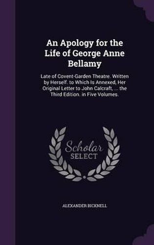 An Apology for the Life of George Anne Bellamy: Late of Covent-Garden Theatre. Written by Herself. to Which Is Annexed, Her Original Letter to John Calcraft, ... the Third Edition. in Five Volumes.