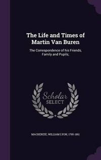 Cover image for The Life and Times of Martin Van Buren: The Correspondence of His Friends, Family and Pupils;