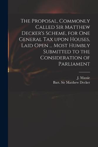 The Proposal, Commonly Called Sir Matthew Decker's Scheme, for One General Tax Upon Houses, Laid Open ... Most Humbly Submitted to the Consideration of Parliament