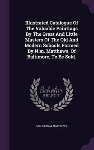 Illustrated Catalogue of the Valuable Paintings by the Great and Little Masters of the Old and Modern Schools Formed by N.M. Matthews, of Baltimore, to Be Sold.