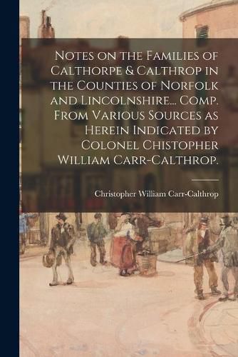 Notes on the Families of Calthorpe & Calthrop in the Counties of Norfolk and Lincolnshire... Comp. From Various Sources as Herein Indicated by Colonel Chistopher William Carr-Calthrop.