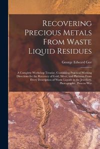 Cover image for Recovering Precious Metals From Waste Liquid Residues; a Complete Workshop Treatise, Containing Practical Working Directions for the Recovery of Gold, Silver, and Platinum From Every Description of Waste Liquids in the Jewellery, Photographic, Process Wor