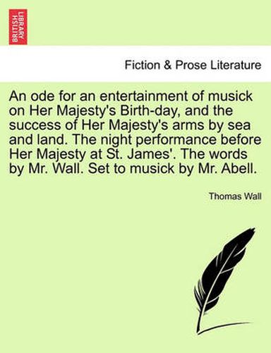 Cover image for An Ode for an Entertainment of Musick on Her Majesty's Birth-Day, and the Success of Her Majesty's Arms by Sea and Land. the Night Performance Before Her Majesty at St. James'. the Words by Mr. Wall. Set to Musick by Mr. Abell.