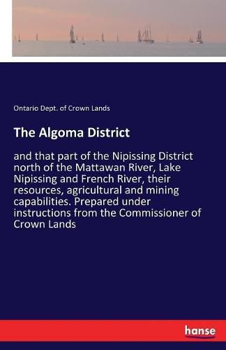 Cover image for The Algoma District: and that part of the Nipissing District north of the Mattawan River, Lake Nipissing and French River, their resources, agricultural and mining capabilities. Prepared under instructions from the Commissioner of Crown Lands