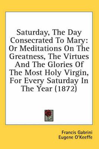 Cover image for Saturday, the Day Consecrated to Mary: Or Meditations on the Greatness, the Virtues and the Glories of the Most Holy Virgin, for Every Saturday in the Year (1872)