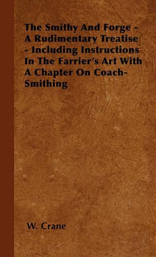 Cover image for The Smithy And Forge - A Rudimentary Treatise - Including Instructions In The Farrier's Art With A Chapter On Coach-Smithing