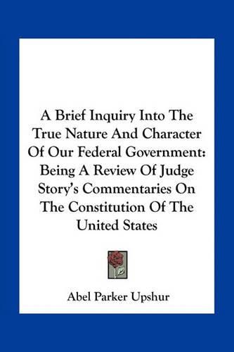 Cover image for A Brief Inquiry Into the True Nature and Character of Our Federal Government: Being a Review of Judge Story's Commentaries on the Constitution of the United States