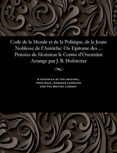 Cover image for Code de la Morale Et de la Politique, de la Jeune Noblesse de l'Autriche: Ou Epitome Des ... Pens es de Monsieur Le Comte d'Oxenstirn Arrange Par J. B. Hofstetter