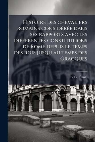 Cover image for Histoire Des Chevaliers Romains Consid R E Dans Ses Rapports Avec Les Differentes Constitutions de Rome Depuis Le Temps Des Rois Jusqu Au Temps Des Gracques