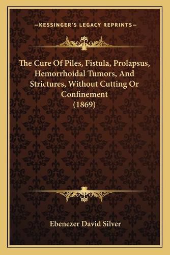 Cover image for The Cure of Piles, Fistula, Prolapsus, Hemorrhoidal Tumors, and Strictures, Without Cutting or Confinement (1869)