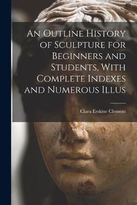 Cover image for An Outline History of Sculpture for Beginners and Students, With Complete Indexes and Numerous Illus