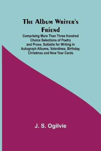 The Album Writer's Friend; Comprising More Than Three Hundred Choice Selections of Poetry and Prose, Suitable for Writing in Autograph Albums, Valentines, Birthday, Christmas and New Year Cards.