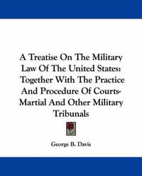 Cover image for A Treatise On The Military Law Of The United States: Together With The Practice And Procedure Of Courts-Martial And Other Military Tribunals