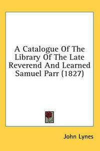 Cover image for A Catalogue of the Library of the Late Reverend and Learned Samuel Parr (1827)