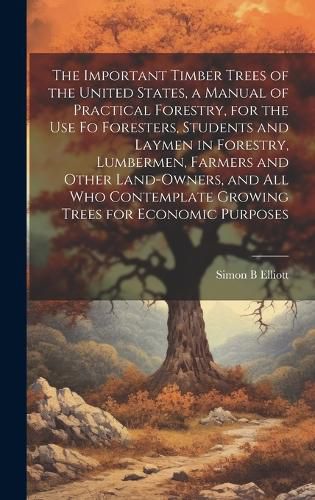 Cover image for The Important Timber Trees of the United States, a Manual of Practical Forestry, for the use fo Foresters, Students and Laymen in Forestry, Lumbermen, Farmers and Other Land-owners, and all who Contemplate Growing Trees for Economic Purposes