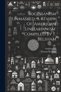 Cover image for Socinianism Unmasked, A Review Of 'american Unitarianism' Compiled By T. Belsham