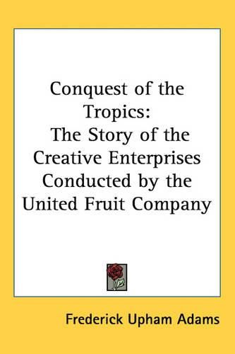 Conquest of the Tropics: The Story of the Creative Enterprises Conducted by the United Fruit Company