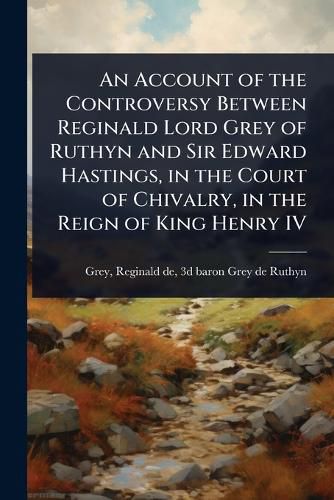 Cover image for An Account of the Controversy Between Reginald Lord Grey of Ruthyn and Sir Edward Hastings, in the Court of Chivalry, in the Reign of King Henry IV