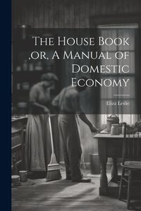 Cover image for The House Book, or, A Manual of Domestic Economy [microform]