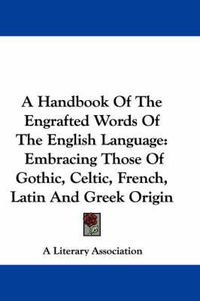 Cover image for A Handbook of the Engrafted Words of the English Language: Embracing Those of Gothic, Celtic, French, Latin and Greek Origin