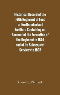 Cover image for Historical Record of the Fifth Regiment of Foot, or Northumberland Fusiliers Containing an Account of the Formation of the Regiment in 1674, and of Its Subsequent Services to 1837