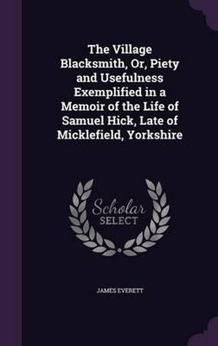 The Village Blacksmith, Or, Piety and Usefulness Exemplified in a Memoir of the Life of Samuel Hick, Late of Micklefield, Yorkshire