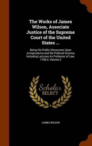 The Works of James Wilson, Associate Justice of the Supreme Court of the United States ...: Being His Public Discourses Upon Jurisprudence and the Political Science, Including Lectures as Professor of Law, 1790-2, Volume 2