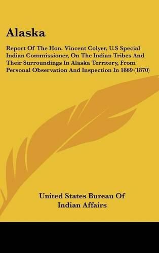 Cover image for Alaska: Report of the Hon. Vincent Colyer, U.S Special Indian Commissioner, on the Indian Tribes and Their Surroundings in Alaska Territory, from Personal Observation and Inspection in 1869 (1870)