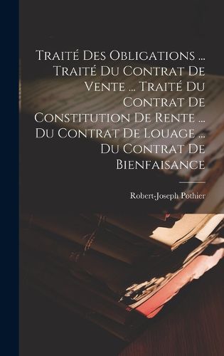 Cover image for Traite Des Obligations ... Traite Du Contrat De Vente ... Traite Du Contrat De Constitution De Rente ... Du Contrat De Louage ... Du Contrat De Bienfaisance