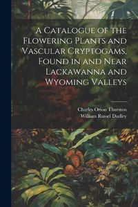 Cover image for A Catalogue of the Flowering Plants and Vascular Cryptogams, Found in and Near Lackawanna and Wyoming Valleys