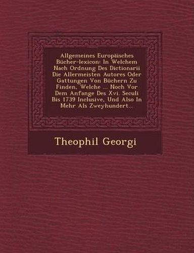 Cover image for Allgemeines Europaisches Bucher-Lexicon: In Welchem Nach Ordnung Des Dictionarii Die Allermeisten Autores Oder Gattungen Von Buchern Zu Finden, Welche ... Noch VOR Dem Anfange Des XVI. Seculi Bis 1739 Inclusive, Und Also in Mehr ALS Zweyhundert...