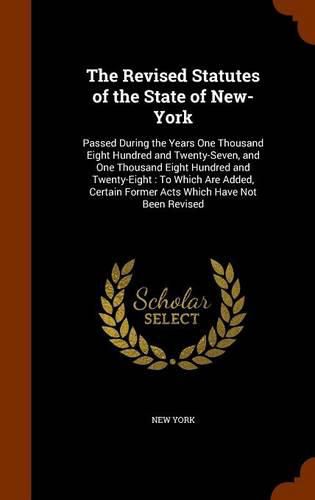 Cover image for The Revised Statutes of the State of New-York: Passed During the Years One Thousand Eight Hundred and Twenty-Seven, and One Thousand Eight Hundred and Twenty-Eight: To Which Are Added, Certain Former Acts Which Have Not Been Revised