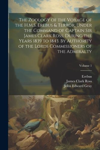 The Zoology of the Voyage of the H.M.S. Erebus & Terror, Under the Command of Captain Sir James Clark Ross, During the Years 1839 to 1843. By Authority of the Lords Commissioners of the Admiralty; Volume 1