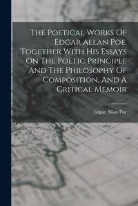Cover image for The Poetical Works Of Edgar Allan Poe. Together With His Essays On The Poetic Principle And The Philosophy Of Composition, And A Critical Memoir