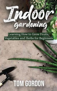 Cover image for Indoor Gardening: Learning How to Grow Fruits, Vegetables and Herbs for Beginners