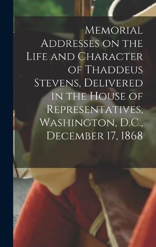 Memorial Addresses on the Life and Character of Thaddeus Stevens, Delivered in the House of Representatives, Washington, D.C., December 17, 1868