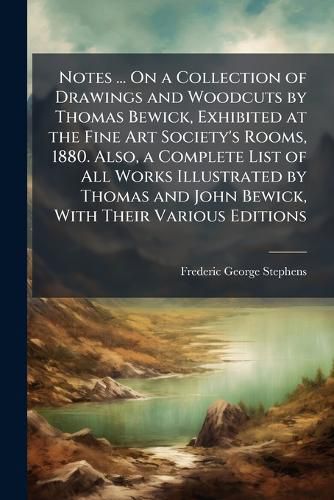 Notes ... on a Collection of Drawings and Woodcuts by Thomas Bewick, Exhibited at the Fine Art Society's Rooms, 1880. Also, a Complete List of All Works Illustrated by Thomas and John Bewick, with Their Various Editions