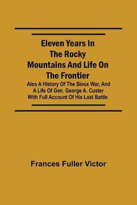 Cover image for Eleven Years in the Rocky Mountains and Life on the Frontier; Also a History of the Sioux War, and a Life of Gen. George A. Custer with Full Account of His Last Battle