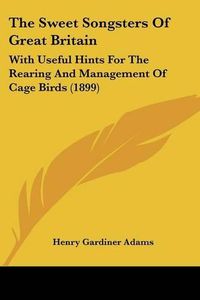 Cover image for The Sweet Songsters of Great Britain: With Useful Hints for the Rearing and Management of Cage Birds (1899)