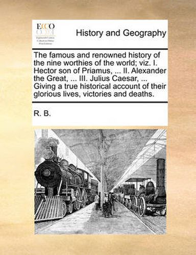 Cover image for The Famous and Renowned History of the Nine Worthies of the World; Viz. I. Hector Son of Priamus, ... II. Alexander the Great, ... III. Julius Caesar, ... Giving a True Historical Account of Their Glorious Lives, Victories and Deaths.