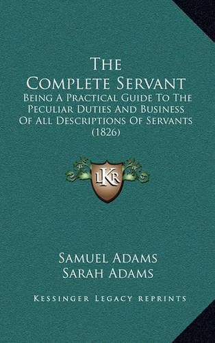 Cover image for The Complete Servant: Being a Practical Guide to the Peculiar Duties and Business of All Descriptions of Servants (1826)