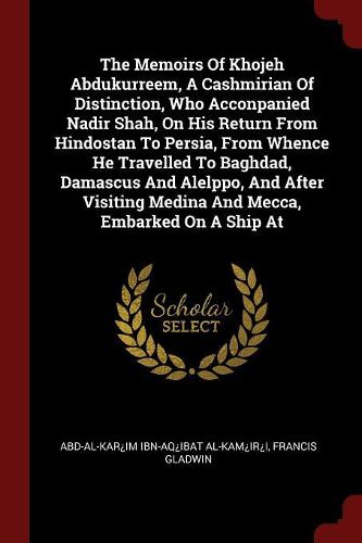 The Memoirs of Khojeh Abdukurreem, a Cashmirian of Distinction, Who Acconpanied Nadir Shah, on His Return from Hindostan to Persia, from Whence He Travelled to Baghdad, Damascus and Alelppo, and After Visiting Medina and Mecca, Embarked on a Ship at