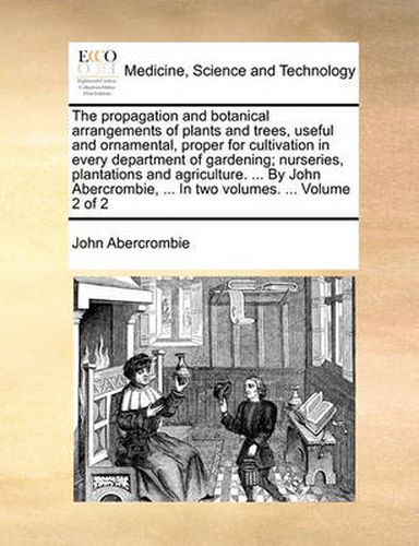 Cover image for The Propagation and Botanical Arrangements of Plants and Trees, Useful and Ornamental, Proper for Cultivation in Every Department of Gardening; Nurseries, Plantations and Agriculture. ... by John Abercrombie, ... in Two Volumes. ... Volume 2 of 2