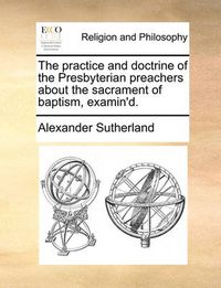 Cover image for The Practice and Doctrine of the Presbyterian Preachers about the Sacrament of Baptism, Examin'd.