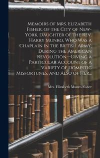 Cover image for Memoirs of Mrs. Elizabeth Fisher, of the City of New-York, Daughter of the Rev. Harry Munro, Who Was a Chaplain in the British Army, During the American Revolution.--Giving a Particular Account of a Variety of Domestic Misfortunes, and Also of Her...