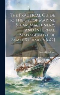 Cover image for The Practical Guide to the Use of Marine Steam Machinery, and Internal Management of Small Steamers [&C.]