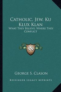 Cover image for Catholic, Jew, Ku Klux Klan: What They Believe, Where They Conflict