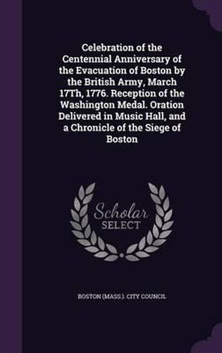 Cover image for Celebration of the Centennial Anniversary of the Evacuation of Boston by the British Army, March 17th, 1776. Reception of the Washington Medal. Oration Delivered in Music Hall, and a Chronicle of the Siege of Boston