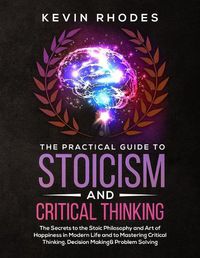 Cover image for The Practical Guide to Stoicism and Critical Thinking: The Secrets to the Stoic Philosophy and Art of Happiness in Modern Life and to Mastering Critical Thinking, Decision Making and Problem Solving