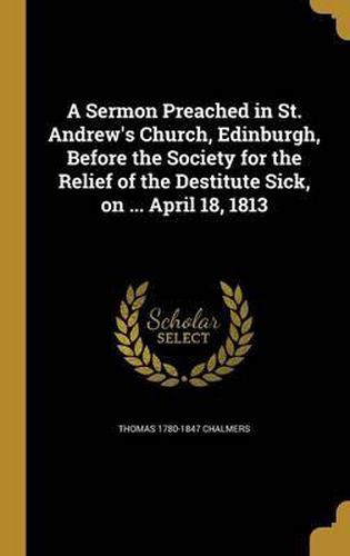 A Sermon Preached in St. Andrew's Church, Edinburgh, Before the Society for the Relief of the Destitute Sick, on ... April 18, 1813